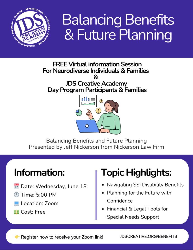 Flyer for the upcoming virtual workshop, “Balancing Benefits & Future Planning,” hosted by JDS Creative Academy and Nickerson Law.